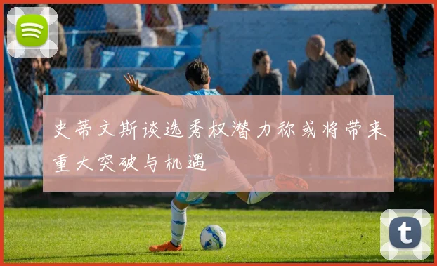史蒂文斯谈选秀权潜力称或将带来重大突破与机遇