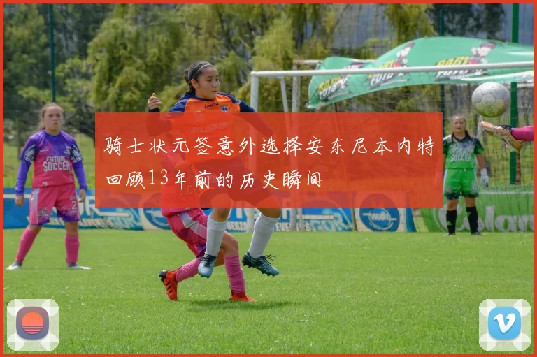 骑士状元签意外选择安东尼本内特回顾13年前的历史瞬间