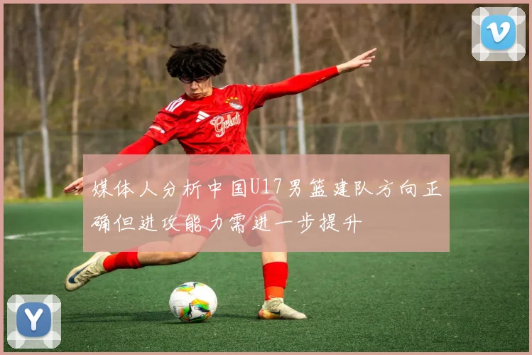 媒体人分析中国U17男篮建队方向正确但进攻能力需进一步提升