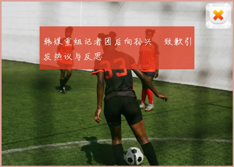 韩媒重组记者团后向孙兴慜致歉引发热议与反思