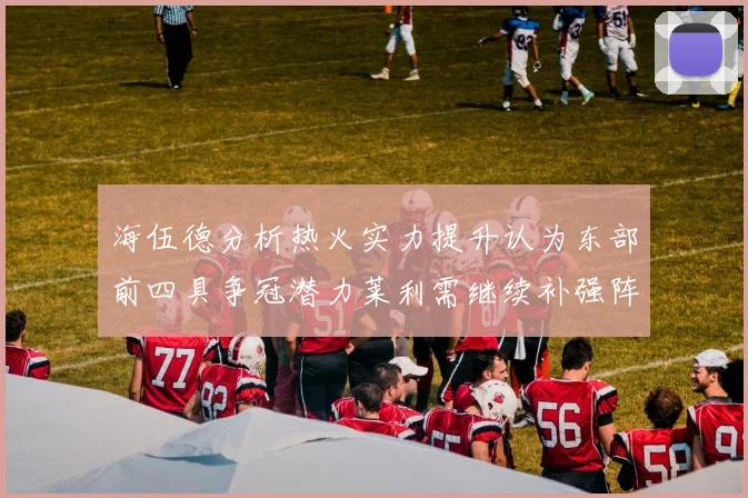 海伍德分析热火实力提升认为东部前四具争冠潜力莱利需继续补强阵容