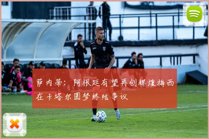 萨内蒂：阿根廷有望再创辉煌梅西在卡塔尔圆梦终结争议