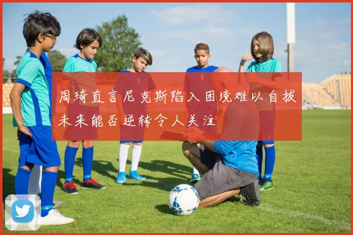 周琦直言尼克斯陷入困境难以自拔未来能否逆转令人关注