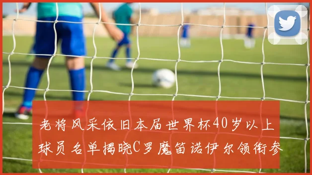 老将风采依旧本届世界杯40岁以上球员名单揭晓C罗魔笛诺伊尔领衔参赛
