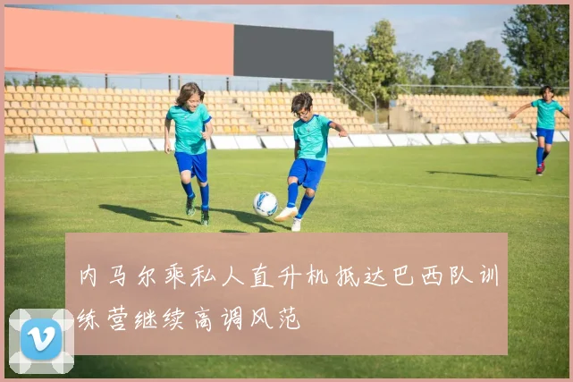 内马尔乘私人直升机抵达巴西队训练营继续高调风范