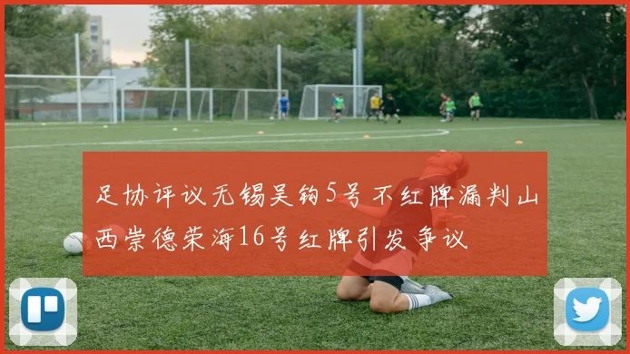 足协评议无锡吴钩5号不红牌漏判山西崇德荣海16号红牌引发争议