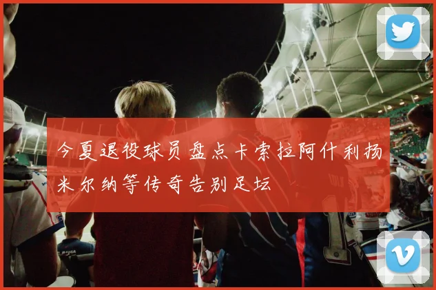 今夏退役球员盘点卡索拉阿什利扬米尔纳等传奇告别足坛