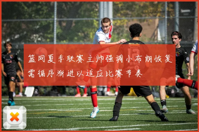 篮网夏季联赛主帅强调小布朗恢复需循序渐进以适应比赛节奏