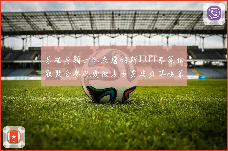 乐福与骑士队友詹姆斯JRTT弗莱伦敦聚会参观爱彼表专卖店分享快乐时光
