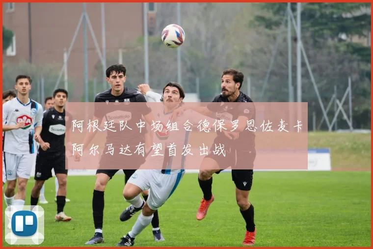 阿根廷队中场组合德保罗恩佐麦卡阿尔马达有望首发出战