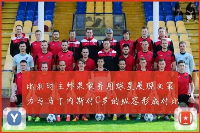 比利时主帅果敢弃用球星展现决策力与马丁内斯对C罗的纵容形成对比