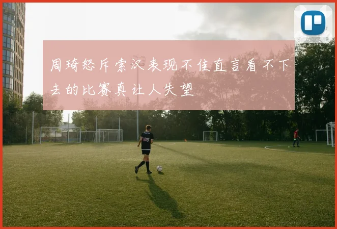 周琦怒斥索汉表现不佳直言看不下去的比赛真让人失望
