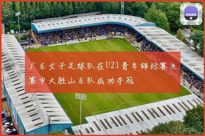 广东女子足球队在U21青年锦标赛决赛中大胜山东队成功夺冠