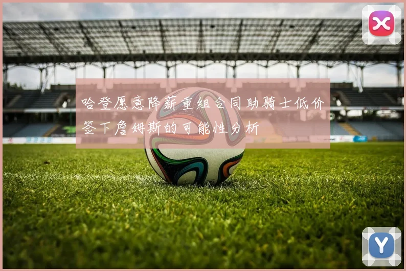 哈登愿意降薪重组合同助骑士低价签下詹姆斯的可能性分析
