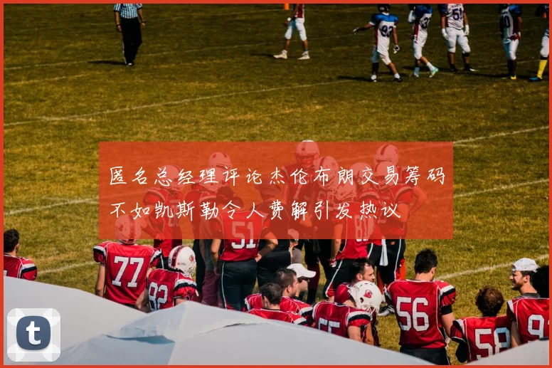 匿名总经理评论杰伦布朗交易筹码不如凯斯勒令人费解引发热议