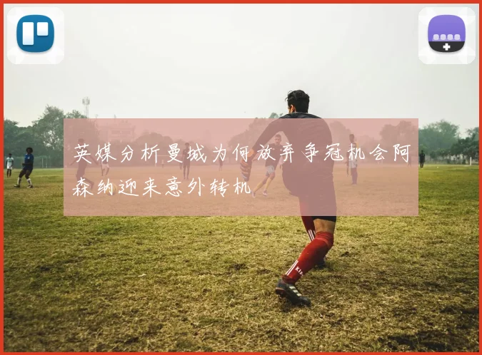 英媒分析曼城为何放弃争冠机会阿森纳迎来意外转机