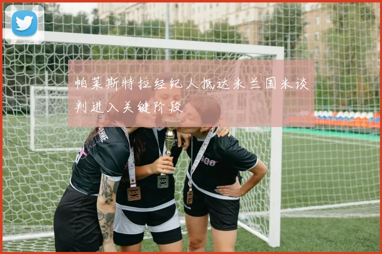 帕莱斯特拉经纪人抵达米兰国米谈判进入关键阶段
