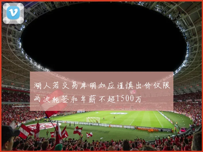 湖人若交易库明加应谨慎出价仅限两次轮签和年薪不超1500万